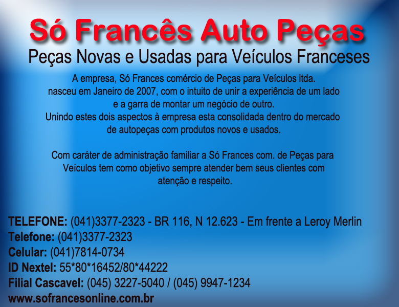  Auto Peas no Hauer para  Veculos Franceses                   A empresa, S Francs Comrcio de Peas para Veculos Ltda. nasceu em Janeiro de 2007, com o                       intuto de unir a experincia de um lado e a garra de montar um negcio de outro. Unindo estes dois                       aspectos  empresa consolidou-se dentro do mercado de autopeas com produtos novos e usados.  Com carter de administrao familiar a S Francs Comrcio de Peas para Veculos tem como objetivo sempre atender bem seus clientes com ateno e respeito.  MISSO: Venda de peas automotivas, novas e usadas, para veculos de Fabricantes Franceses como Renault, Peugeot e Citroen. Oferecendo mercadoria de qualidade, na busca de satisfazer a expectativa de nossos clientes garantindo a qualidade e a credibilidade de nossos produtos com preos acessveis.    VALORES: tica: Trabalhar com profissionalismo e seriedade.   CONFIANA: Garantir a qualidade e a procedncia de nossos produtos.    COMPROMISSO: Cumprir com acordos, prazos e responsabilidades estabelecidas e identificar as necessidades atuais e futuras de nossos clientes, oferecendo produtos que superem suas expectativas de qualidade, preos e garantia.